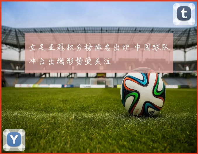 女足亚冠积分榜排名出炉 中国球队冲击出线形势受关注
