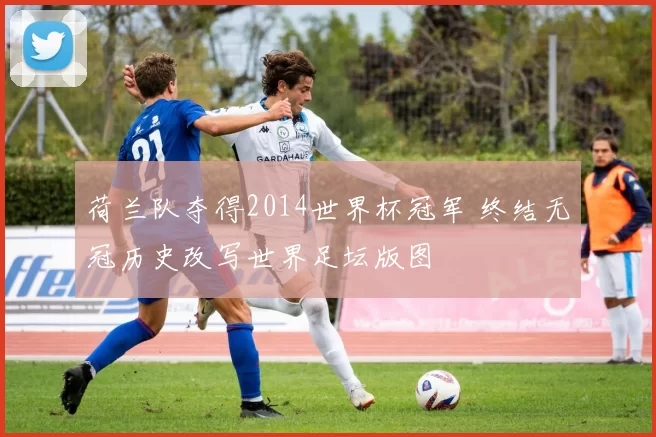 荷兰队夺得2014世界杯冠军 终结无冠历史改写世界足坛版图