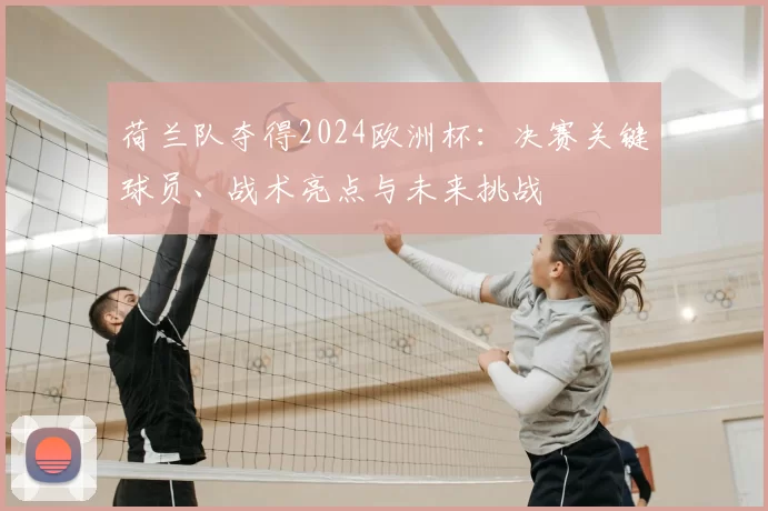 荷兰队夺得2024欧洲杯：决赛关键球员、战术亮点与未来挑战