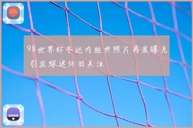 98世界杯齐达内经典照片再度曝光 引发球迷怀旧关注