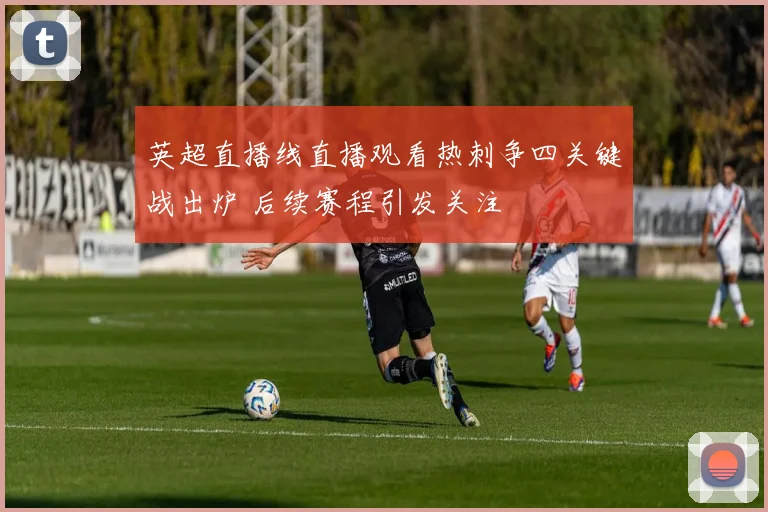 英超直播线直播观看热刺争四关键战出炉 后续赛程引发关注
