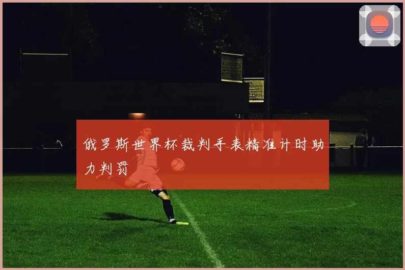 俄罗斯世界杯裁判手表精准计时助力判罚