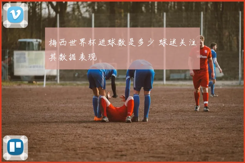 梅西世界杯进球数是多少 球迷关注其数据表现