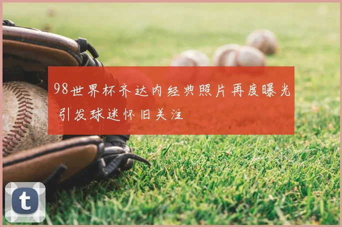 98世界杯齐达内经典照片再度曝光 引发球迷怀旧关注